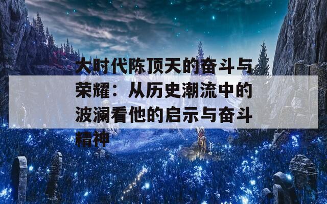 大时代陈顶天的奋斗与荣耀：从历史潮流中的波澜看他的启示与奋斗精神