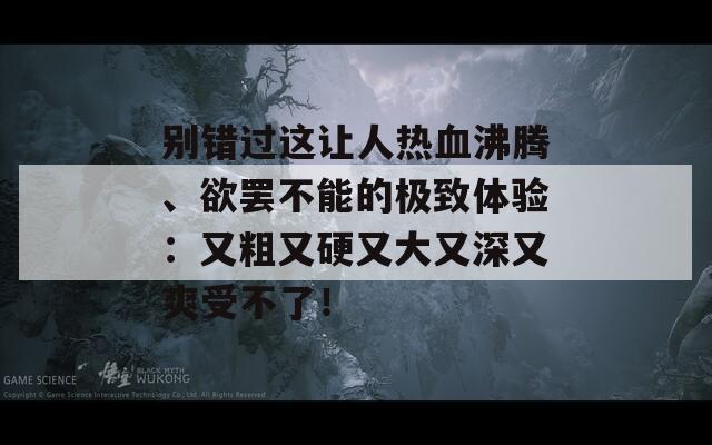 别错过这让人热血沸腾、欲罢不能的极致体验：又粗又硬又大又深又爽受不了！