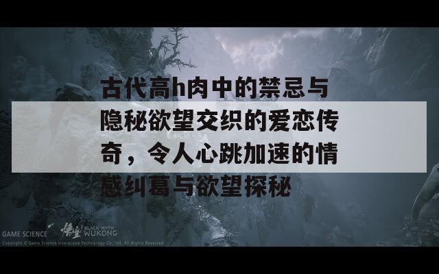 古代高h肉中的禁忌与隐秘欲望交织的爱恋传奇，令人心跳加速的情感纠葛与欲望探秘