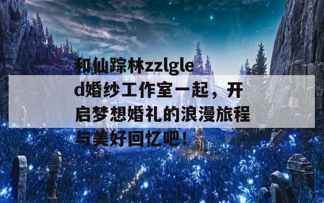 和仙踪林zzlgled婚纱工作室一起，开启梦想婚礼的浪漫旅程与美好回忆吧！