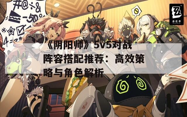 《阴阳师》5v5对战阵容搭配推荐：高效策略与角色解析  第1张