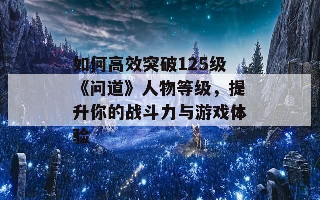 如何高效突破125级《问道》人物等级，提升你的战斗力与游戏体验