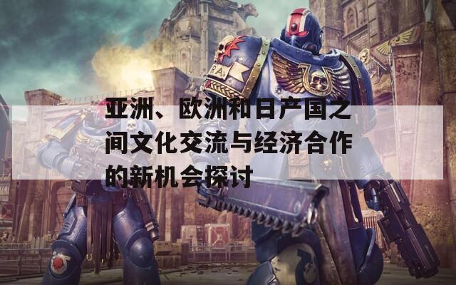 亚洲、欧洲和日产国之间文化交流与经济合作的新机会探讨