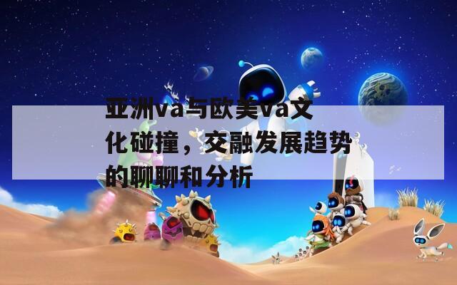 亚洲va与欧美va文化碰撞，交融发展趋势的聊聊和分析