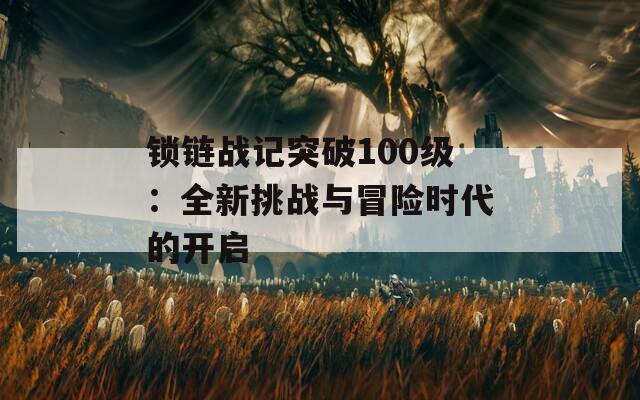 锁链战记突破100级：全新挑战与冒险时代的开启