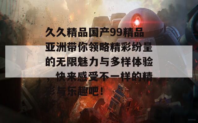 久久精品国产99精品亚洲带你领略精彩纷呈的无限魅力与多样体验，快来感受不一样的精彩与乐趣吧！  第1张