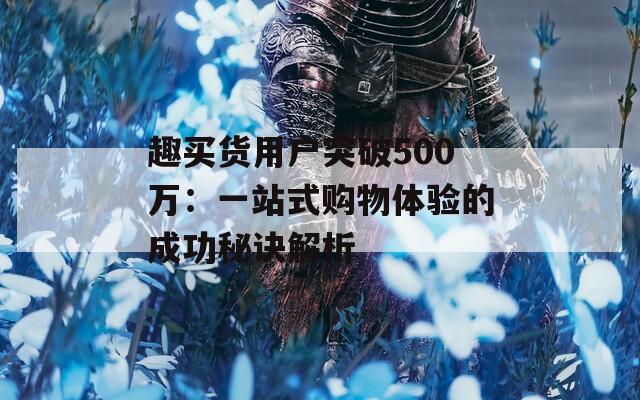 趣买货用户突破500万：一站式购物体验的成功秘诀解析  第1张