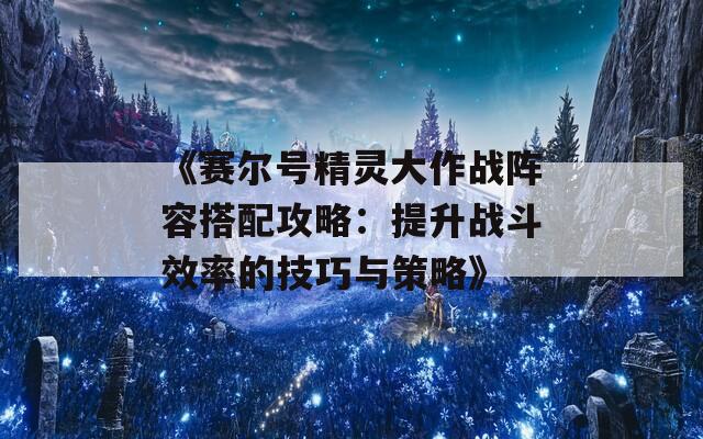 《赛尔号精灵大作战阵容搭配攻略：提升战斗效率的技巧与策略》