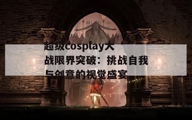 超级cosplay大战限界突破：挑战自我与创意的视觉盛宴