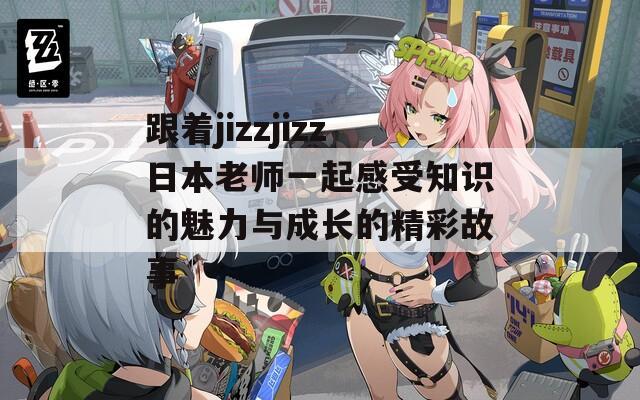 跟着jizzjizz日本老师一起感受知识的魅力与成长的精彩故事