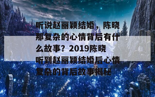 听说赵丽颖结婚，陈晓那复杂的心情背后有什么故事？2019陈晓听到赵丽颖结婚后心情复杂的背后故事揭秘