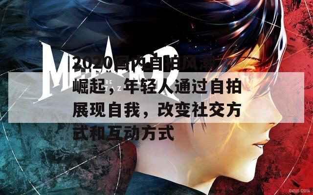 2020国内自拍风潮崛起，年轻人通过自拍展现自我，改变社交方式和互动方式