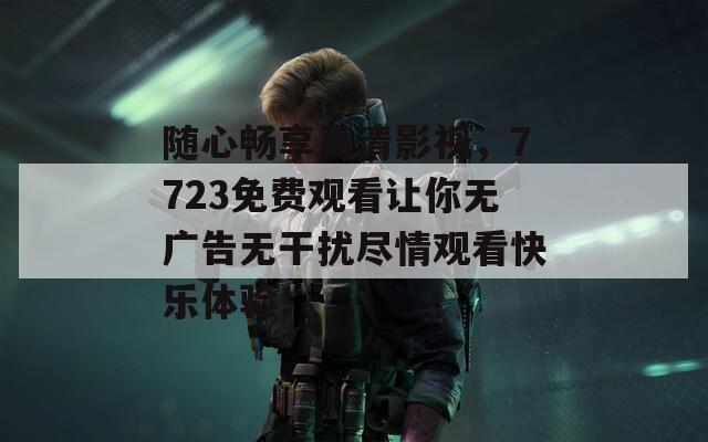 随心畅享高清影视，7723免费观看让你无广告无干扰尽情观看快乐体验！