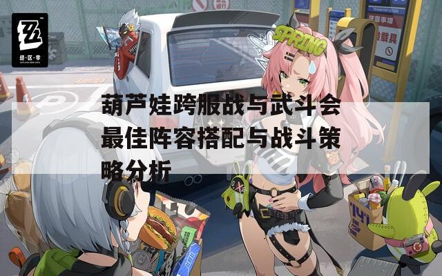 葫芦娃跨服战与武斗会最佳阵容搭配与战斗策略分析