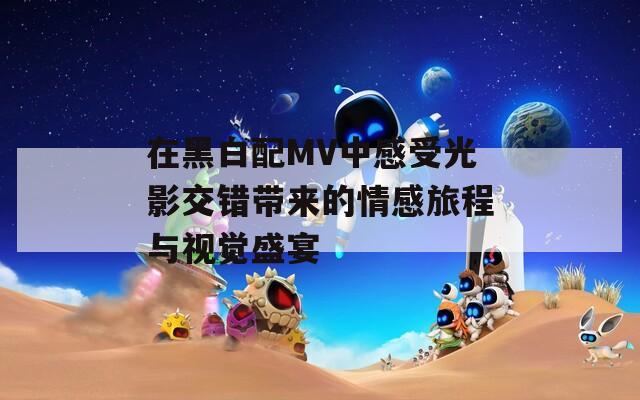 在黑白配MV中感受光影交错带来的情感旅程与视觉盛宴  第1张