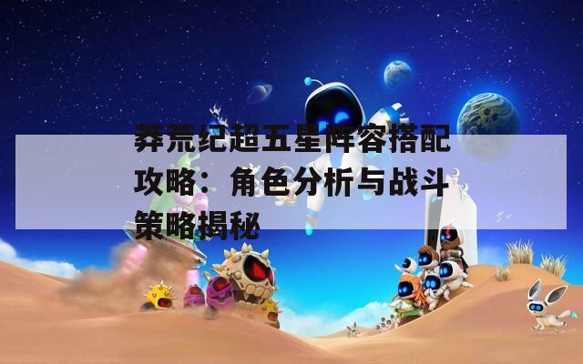 莽荒纪超五星阵容搭配攻略：角色分析与战斗策略揭秘  第1张