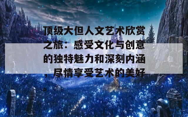 顶级大但人文艺术欣赏之旅：感受文化与创意的独特魅力和深刻内涵，尽情享受艺术的美好。  第1张