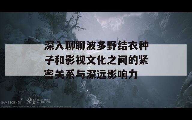 深入聊聊波多野结衣种子和影视文化之间的紧密关系与深远影响力