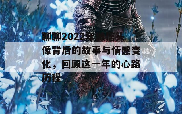 聊聊2022年微信头像背后的故事与情感变化，回顾这一年的心路历程