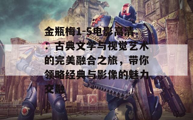 金瓶梅1-5电影高清：古典文学与视觉艺术的完美融合之旅，带你领略经典与影像的魅力交融