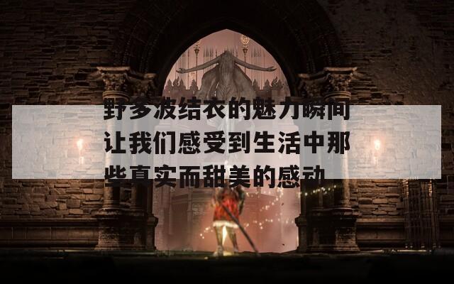 野多波结衣的魅力瞬间让我们感受到生活中那些真实而甜美的感动