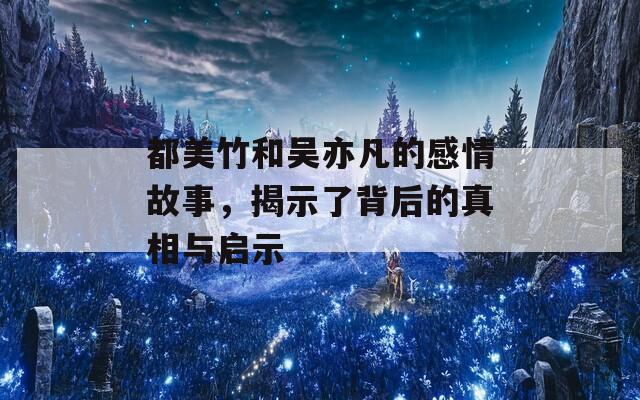 都美竹和吴亦凡的感情故事，揭示了背后的真相与启示