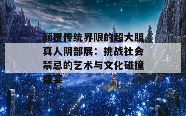 颠覆传统界限的超大胆真人阴部展：挑战社会禁忌的艺术与文化碰撞盛宴