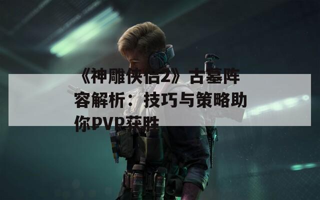 《神雕侠侣2》古墓阵容解析：技巧与策略助你PVP获胜