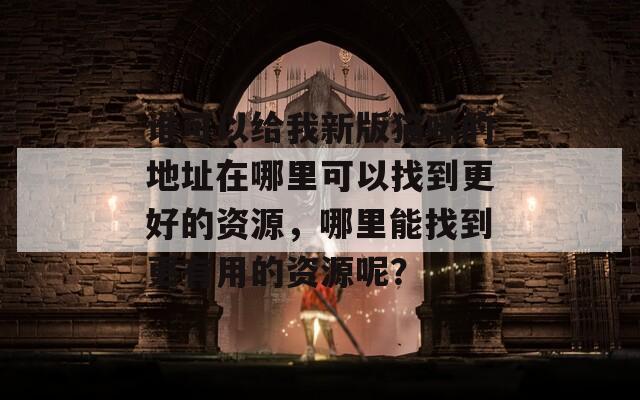 谁可以给我新版猫咪的地址在哪里可以找到更好的资源，哪里能找到更有用的资源呢？