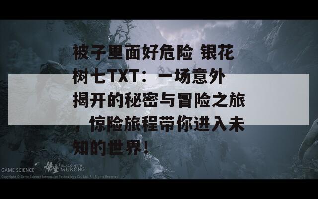 被子里面好危险 银花树七TXT：一场意外揭开的秘密与冒险之旅，惊险旅程带你进入未知的世界！