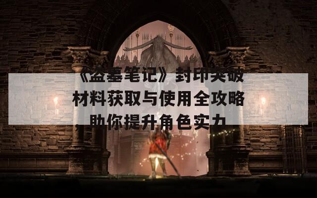 《盗墓笔记》封印突破材料获取与使用全攻略，助你提升角色实力