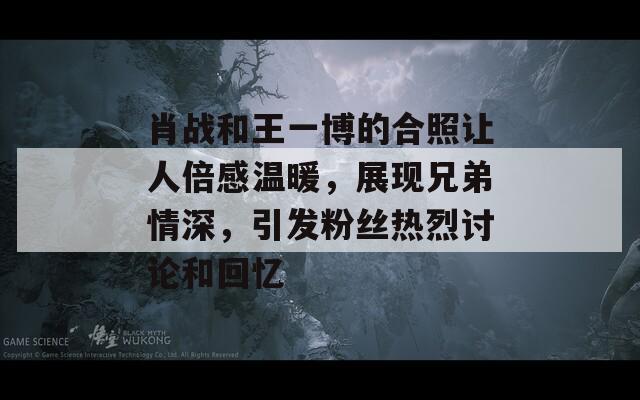 肖战和王一博的合照让人倍感温暖，展现兄弟情深，引发粉丝热烈讨论和回忆