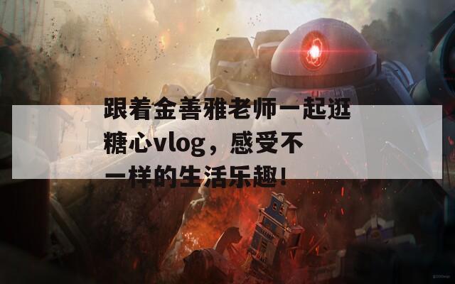 跟着金善雅老师一起逛糖心vlog，感受不一样的生活乐趣！