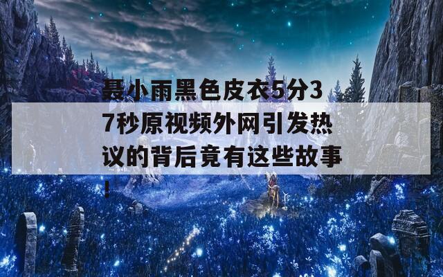 聂小雨黑色皮衣5分37秒原视频外网引发热议的背后竟有这些故事！