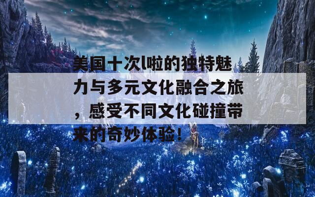 美国十次l啦的独特魅力与多元文化融合之旅，感受不同文化碰撞带来的奇妙体验！  第1张