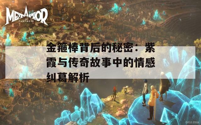 金箍棒背后的秘密：紫霞与传奇故事中的情感纠葛解析