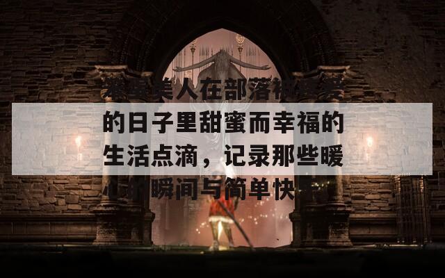 笨蛋美人在部落被疼爱的日子里甜蜜而幸福的生活点滴，记录那些暖心的瞬间与简单快乐。