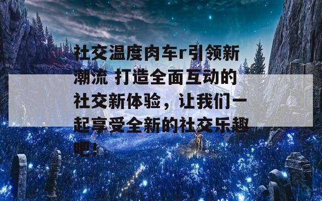 社交温度肉车r引领新潮流 打造全面互动的社交新体验，让我们一起享受全新的社交乐趣吧！