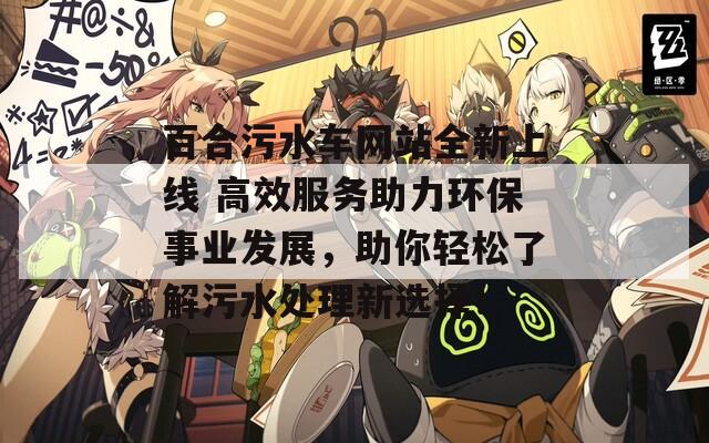 百合污水车网站全新上线 高效服务助力环保事业发展，助你轻松了解污水处理新选择！