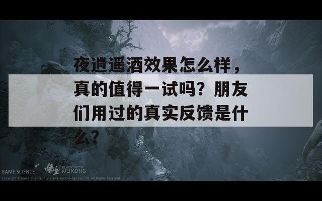 夜逍遥酒效果怎么样，真的值得一试吗？朋友们用过的真实反馈是什么？