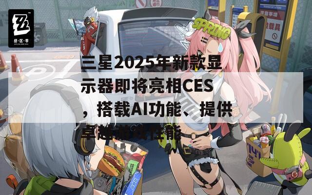 三星2025年新款显示器即将亮相CES ，搭载AI功能、提供卓越游戏性能