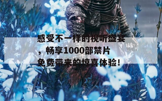 感受不一样的视听盛宴，畅享1000部禁片免费带来的惊喜体验！