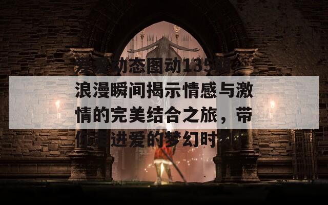 爱爱动态图动135期浪漫瞬间揭示情感与激情的完美结合之旅，带你走进爱的梦幻时刻！