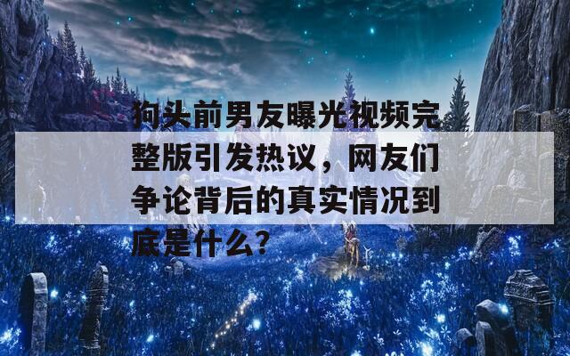 狗头前男友曝光视频完整版引发热议，网友们争论背后的真实情况到底是什么？  第1张