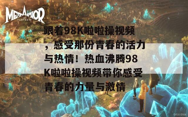 跟着98K啦啦操视频，感受那份青春的活力与热情！热血沸腾98K啦啦操视频带你感受青春的力量与激情