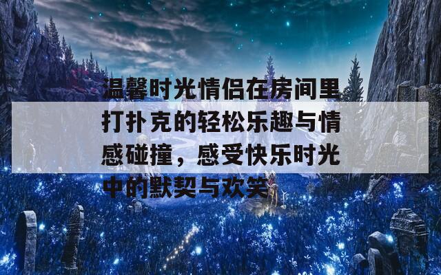 温馨时光情侣在房间里打扑克的轻松乐趣与情感碰撞，感受快乐时光中的默契与欢笑