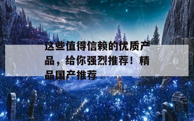 这些值得信赖的优质产品，给你强烈推荐！精品国产推荐