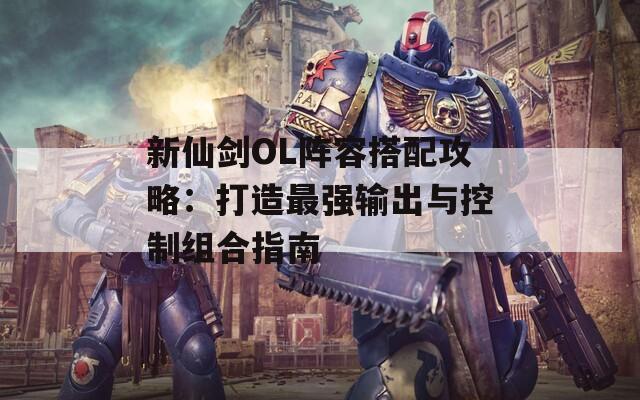 新仙剑OL阵容搭配攻略：打造最强输出与控制组合指南