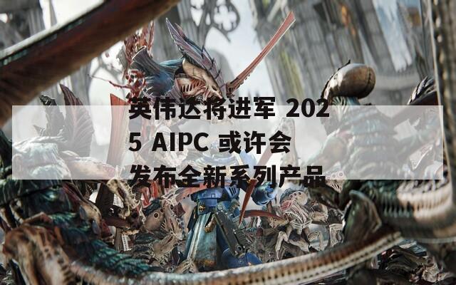 英伟达将进军 2025 AIPC 或许会发布全新系列产品