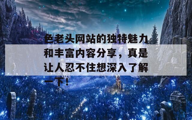 色老头网站的独特魅力和丰富内容分享，真是让人忍不住想深入了解一下！